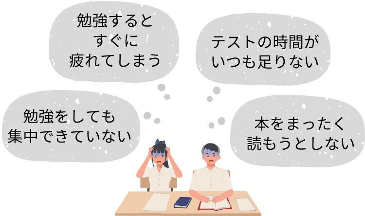 勉強をしても集中できていない　勉強するとすぐに疲れてしまう　テストの時間がいつも足りない　本をまったく読もうとしない
