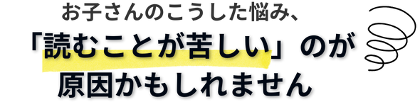 お子さんのこうした悩み、「読むことが苦しい」のが原因かもしれません